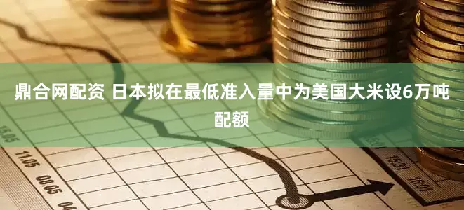 鼎合网配资 日本拟在最低准入量中为美国大米设6万吨配额