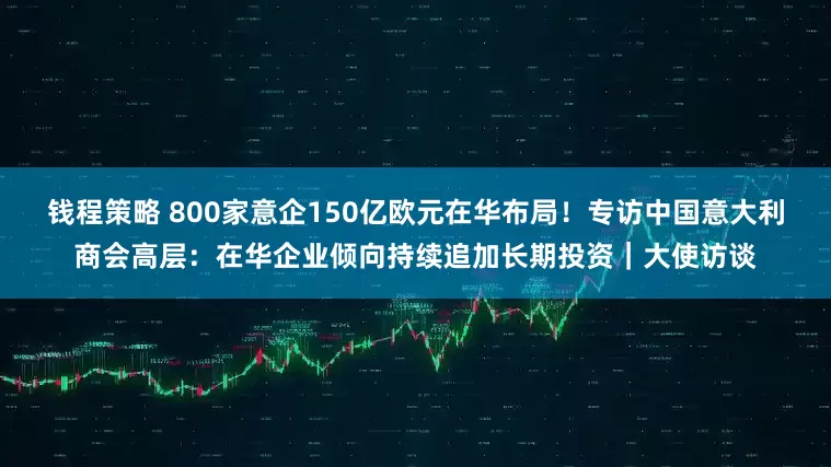 钱程策略 800家意企150亿欧元在华布局！专访中国意大利商会高层：在华企业倾向持续追加长期投资｜大使访谈