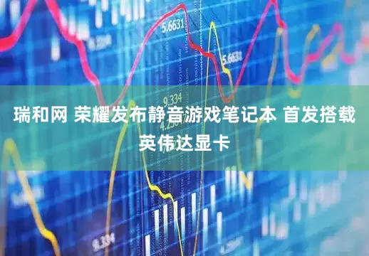 瑞和网 荣耀发布静音游戏笔记本 首发搭载英伟达显卡
