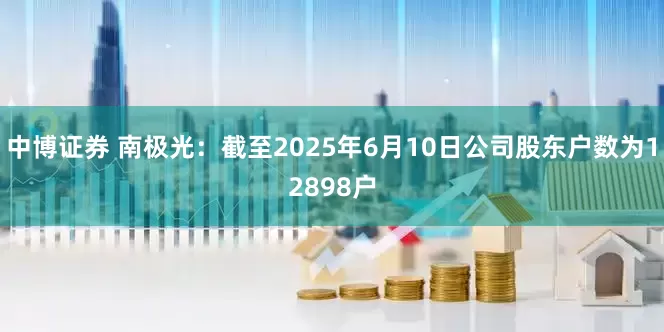 中博证券 南极光：截至2025年6月10日公司股东户数为12898户