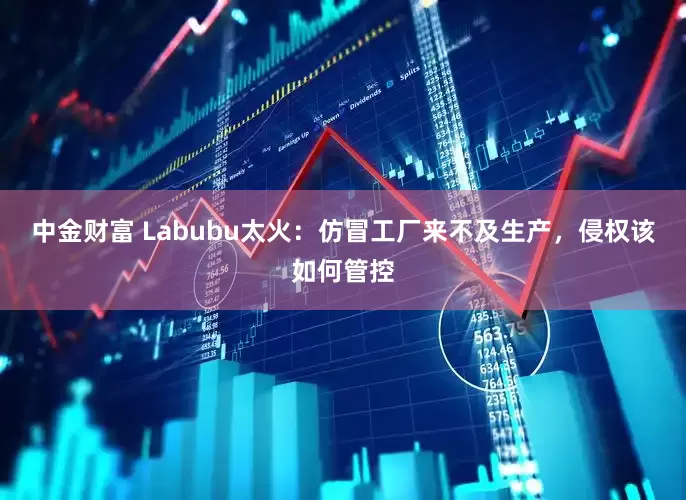中金财富 Labubu太火：仿冒工厂来不及生产，侵权该如何管控