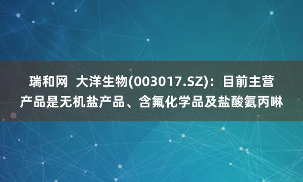 瑞和网  大洋生物(003017.SZ)：目前主营产品是无机盐产品、含氟化学品及盐酸氨丙啉