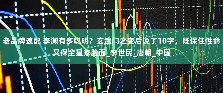 老品牌速配 李渊有多聪明？玄武门之变后说了10字，既保住性命又保全皇家脸面_李世民_唐朝_中国