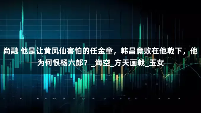 尚融 他是让黄凤仙害怕的任金童，韩昌竟败在他戟下，他为何恨杨六郎？_海空_方天画戟_玉女
