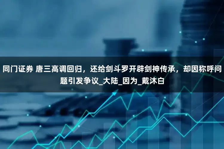 同门证券 唐三高调回归，还给剑斗罗开辟剑神传承，却因称呼问题引发争议_大陆_因为_戴沐白