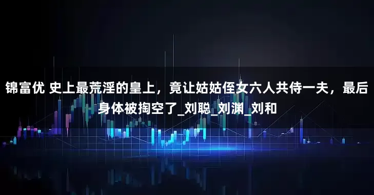 锦富优 史上最荒淫的皇上，竟让姑姑侄女六人共侍一夫，最后身体被掏空了_刘聪_刘渊_刘和