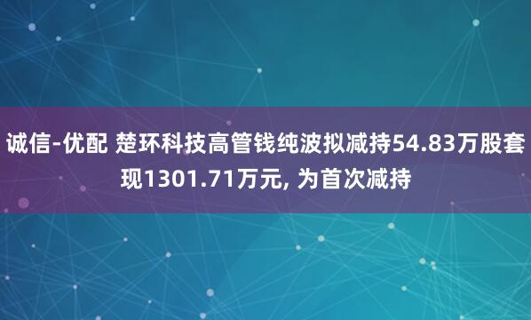 诚信-优配 楚环科技高管钱纯波拟减持54.83万股套现1301.71万元, 为首次减持