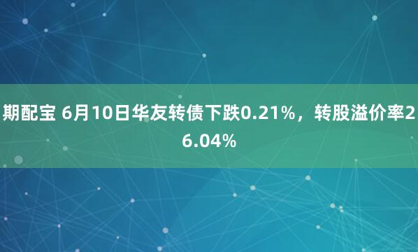 期配宝 6月10日华友转债下跌0.21%，转股溢价率26.04%