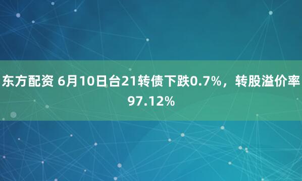 东方配资 6月10日台21转债下跌0.7%，转股溢价率97.12%