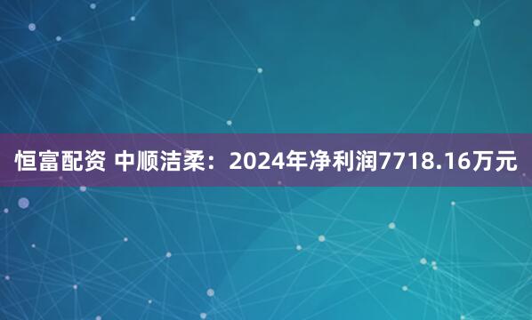 恒富配资 中顺洁柔：2024年净利润7718.16万元
