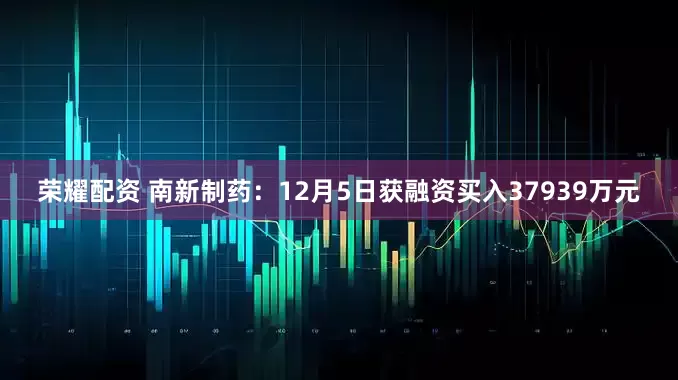 荣耀配资 南新制药：12月5日获融资买入37939万元